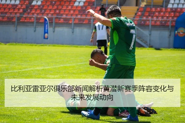 比利亚雷亚尔俱乐部新闻解析黄潜新赛季阵容变化与未来发展动向