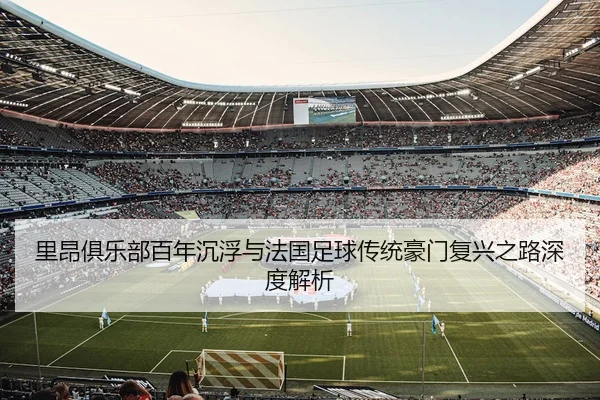 里昂俱乐部百年沉浮与法国足球传统豪门复兴之路深度解析